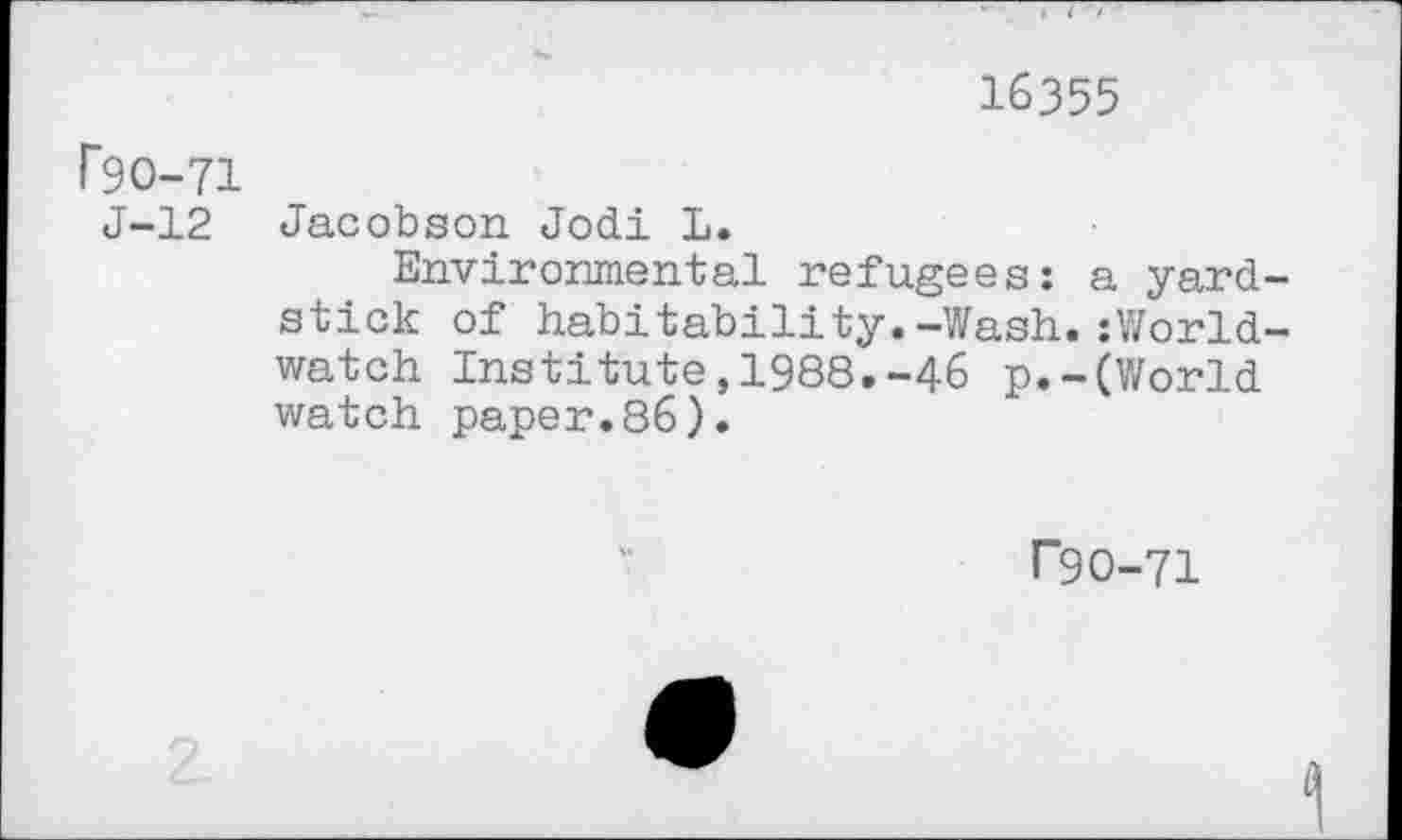 ﻿16355
P9O-71
J-12
Jacobson Jodi L.
Environmental refugees: a yardstick of habitability.-Wash.:World-watch Institute,1988.-46 p.-(World watch paper.86).
r9O-71